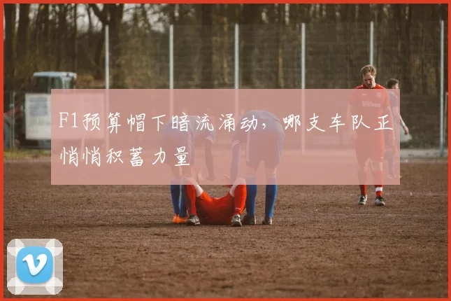 F1预算帽下暗流涌动,哪支车队正悄悄积蓄力量